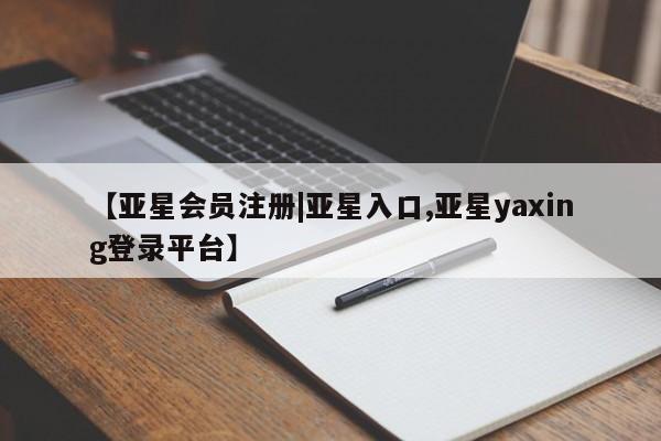 亚星会员注册 亚星相关业务办理【亚星会员注册|亚星入口,亚星yaxing登录平台】