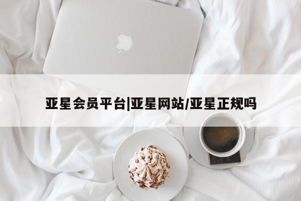 亚星会员注册 亚星相关业务办理亚星会员平台|亚星网站/亚星正规吗