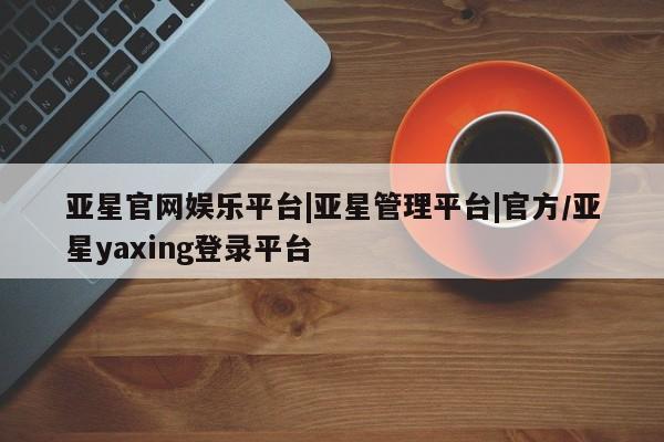 亚星会员注册 亚星相关业务办理亚星官网娱乐平台|亚星管理平台|官方/亚星yaxing登录平台