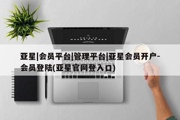 亚星会员注册 亚星相关业务办理亚星|会员平台|管理平台|亚星会员开户-会员登陆(亚星官网登入口)