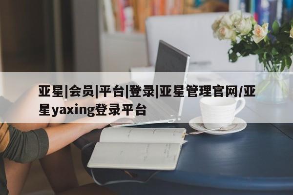 亚星会员注册 亚星相关业务办理亚星|会员|平台|登录|亚星管理官网/亚星yaxing登录平台
