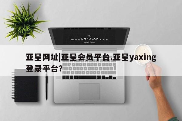 亚星会员注册 亚星相关业务办理亚星网址|亚星会员平台.亚星yaxing登录平台？