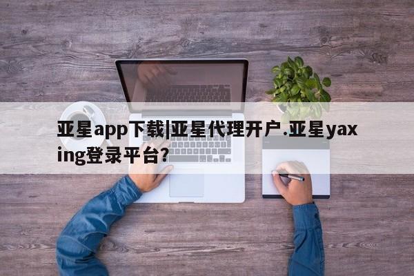亚星会员注册 亚星相关业务办理亚星app下载|亚星代理开户.亚星yaxing登录平台？