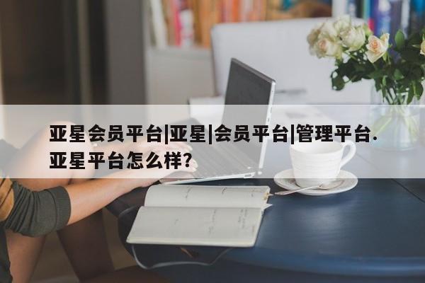亚星会员注册 亚星相关业务办理亚星会员平台|亚星|会员平台|管理平台.亚星平台怎么样？