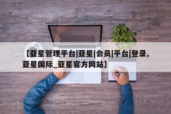 亚星会员注册 亚星相关业务办理【亚星管理平台|亚星|会员|平台|登录,亚星国际_亚星官方网站】