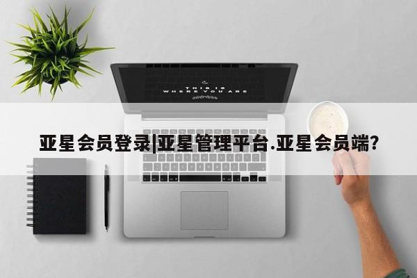 亚星会员注册 亚星相关业务办理亚星会员登录|亚星管理平台.亚星会员端？