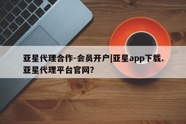 亚星会员注册 亚星相关业务办理亚星代理合作-会员开户|亚星app下载.亚星代理平台官网？