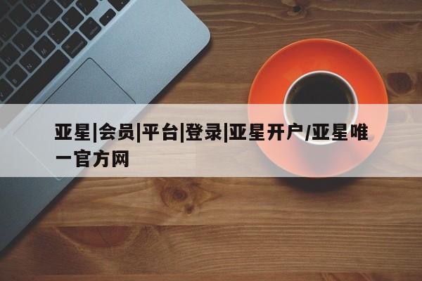 亚星会员注册 亚星相关业务办理亚星|会员|平台|登录|亚星开户/亚星唯一官方网