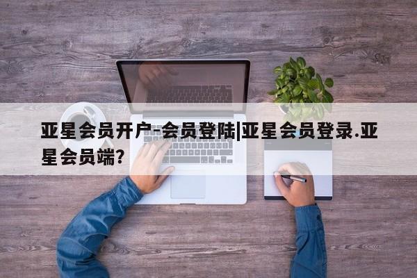 亚星会员注册 亚星相关业务办理亚星会员开户-会员登陆|亚星会员登录.亚星会员端？