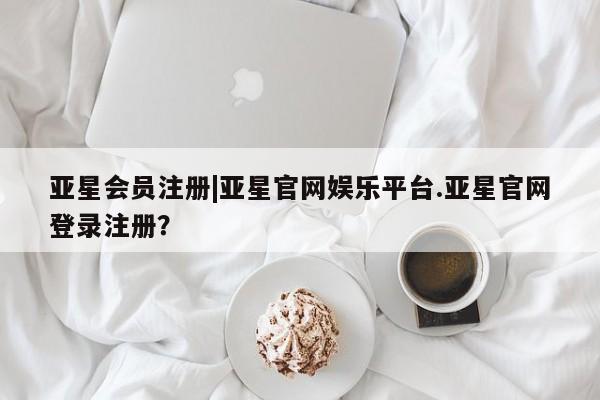 亚星会员注册 亚星相关业务办理|亚星官网娱乐平台.亚星官网登录注册？