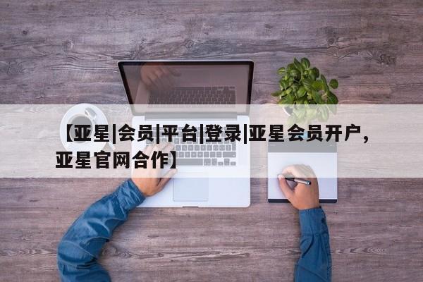 亚星会员注册 亚星相关业务办理【亚星|会员|平台|登录|亚星会员开户,亚星官网合作】
