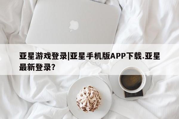 亚星会员注册 亚星相关业务办理亚星游戏登录|亚星手机版APP下载.亚星最新登录？