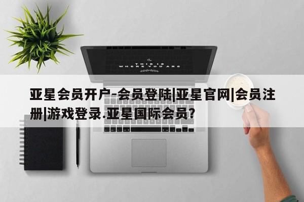 亚星会员注册 亚星相关业务办理亚星会员开户-会员登陆|亚星官网|会员注册|游戏登录.亚星国际会员？
