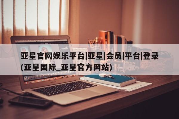 亚星会员注册 亚星相关业务办理亚星官网娱乐平台|亚星|会员|平台|登录(亚星国际_亚星官方网站)