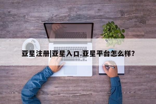 亚星会员注册 亚星相关业务办理亚星注册|亚星入口.亚星平台怎么样？