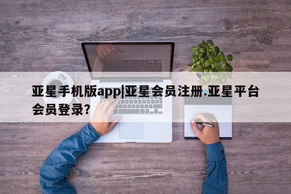 亚星会员注册 亚星相关业务办理亚星手机版app|亚星会员注册.亚星平台会员登录？