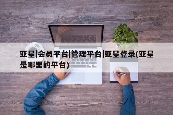 亚星会员注册 亚星相关业务办理亚星|会员平台|管理平台|亚星登录(亚星是哪里的平台)