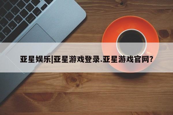 亚星会员注册 亚星相关业务办理亚星娱乐|亚星游戏登录.亚星游戏官网？