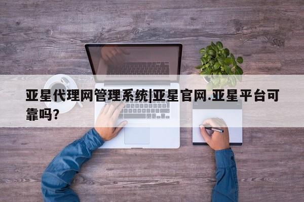 亚星会员注册 亚星相关业务办理亚星代理网管理系统|亚星官网.亚星平台可靠吗？