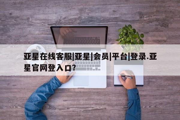 亚星会员注册 亚星相关业务办理亚星在线客服|亚星|会员|平台|登录.亚星官网登入口？