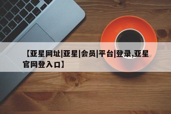 亚星会员注册 亚星相关业务办理【亚星网址|亚星|会员|平台|登录,亚星官网登入口】