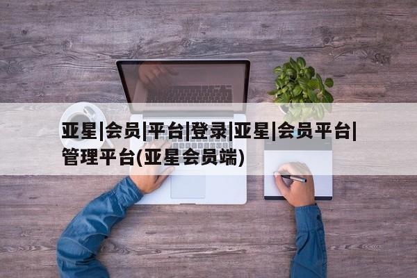 亚星会员注册 亚星相关业务办理亚星|会员|平台|登录|亚星|会员平台|管理平台(亚星会员端)