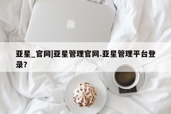 亚星会员注册 亚星相关业务办理亚星_官网|亚星管理官网.亚星管理平台登录？