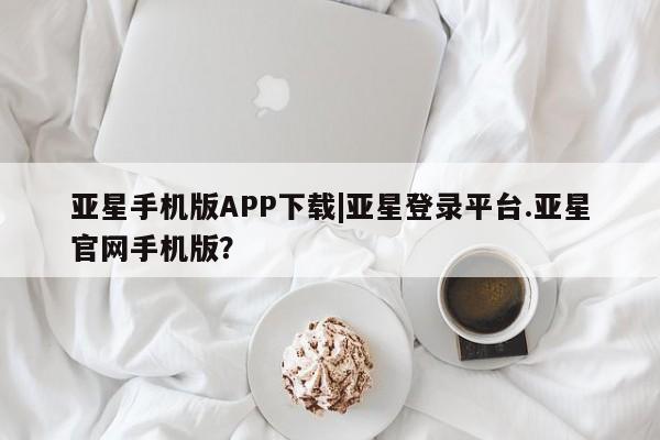 亚星会员注册 亚星相关业务办理亚星手机版APP下载|亚星登录平台.亚星官网手机版？