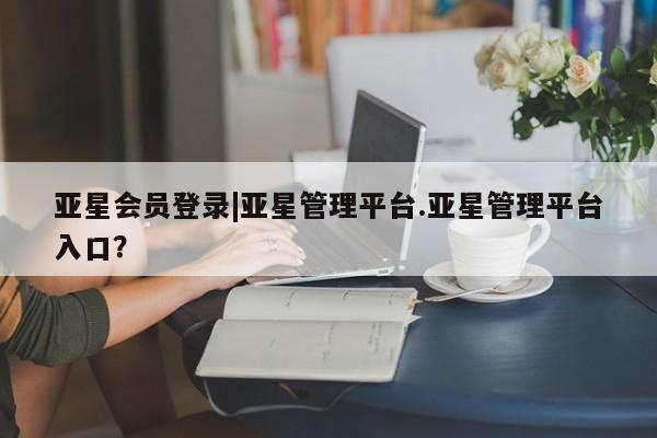 亚星会员注册 亚星相关业务办理亚星会员登录|亚星管理平台.亚星管理平台入口？
