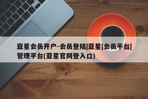 亚星会员注册 亚星相关业务办理亚星会员开户-会员登陆|亚星|会员平台|管理平台(亚星官网登入口)