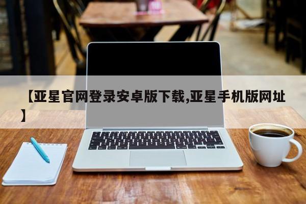 亚星会员注册 亚星相关业务办理【亚星官网登录安卓版下载,亚星手机版网址】