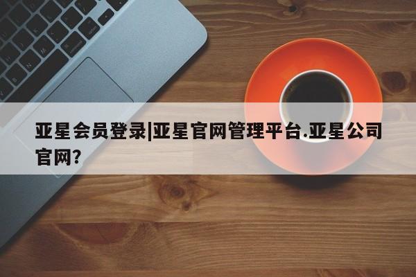 亚星会员注册 亚星相关业务办理亚星会员登录|亚星官网管理平台.亚星公司官网？