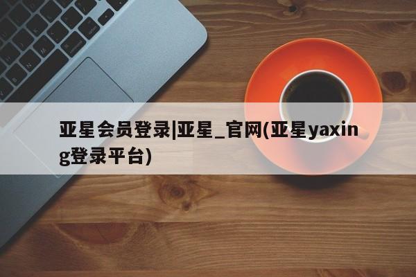 亚星会员注册 亚星相关业务办理亚星会员登录|亚星_官网(亚星yaxing登录平台)