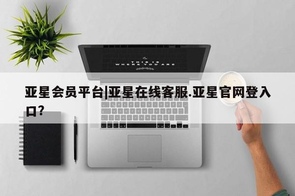 亚星会员注册 亚星相关业务办理亚星会员平台|亚星在线客服.亚星官网登入口？