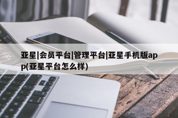 亚星会员注册 亚星相关业务办理亚星|会员平台|管理平台|亚星手机版app(亚星平台怎么样)