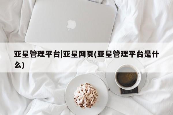 亚星会员注册 亚星相关业务办理亚星管理平台|亚星网页(亚星管理平台是什么)