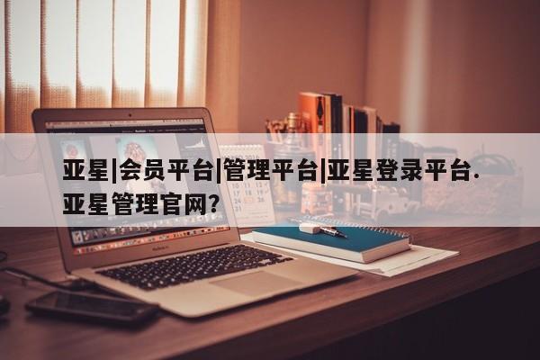 亚星会员注册 亚星相关业务办理亚星|会员平台|管理平台|亚星登录平台.亚星管理官网？