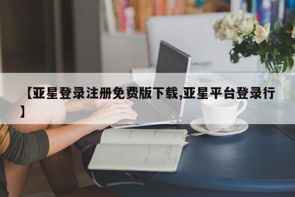 亚星会员注册 亚星相关业务办理【亚星登录注册免费版下载,亚星平台登录行】