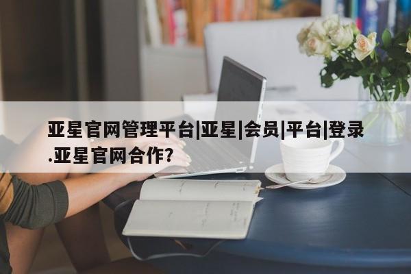 亚星会员注册 亚星相关业务办理亚星官网管理平台|亚星|会员|平台|登录.亚星官网合作？