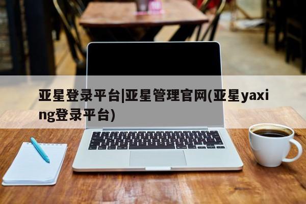 亚星会员注册 亚星相关业务办理亚星登录平台|亚星管理官网(亚星yaxing登录平台)